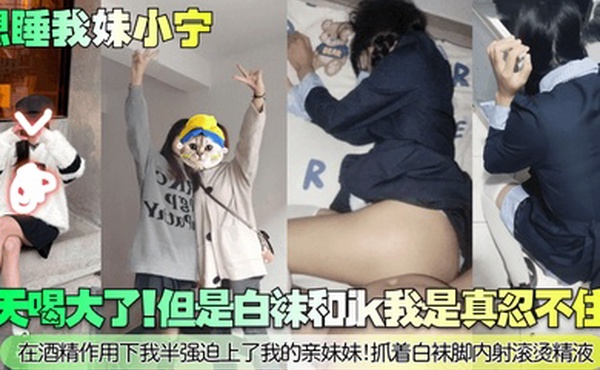 【想睡我妹小宁】今天喝大了！但是白袜和jk我是真忍不住啊！在酒精作用下我半强迫上了我的亲妹妹！抓着白袜脚内射滚烫精液！