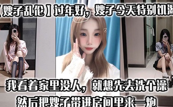 【嫂子乱伦】过年好，嫂子今天特别饥渴，我刚回到家，她就拉着我说她下面痒，我看着家里没人，就想先去洗个澡，然后把嫂子带进房间里来一炮