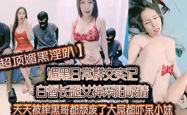 超顶媚黑淫趴媚黑日常群交实记白皙长腿女神采阳吸精天天被榨黑哥都颓废了大屌都吓呆小妹