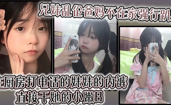 【兄妹乱伦】爸妈不在家强行趴掉在厨房打电话的妹妹的内裤直接干她的小嫩B