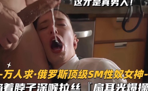 万人求.俄罗斯顶级SM性奴女神掐着脖子深喉拉丝扇耳光爆操