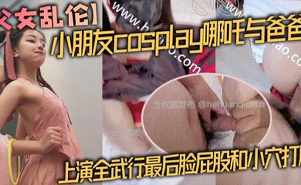 【父女乱伦】小朋友cosplay哪吒与爸爸上演全武行最后脸屁股和小穴打肿