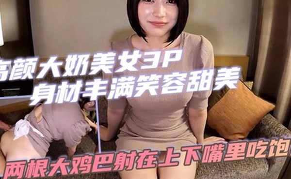 高颜大奶美女3P 身材丰满笑容甜美 骚穴淫水超多 两根大鸡巴射在上下嘴里吃饱饱